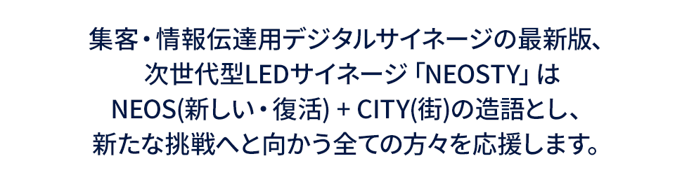 集客・情報伝達用デジタルサイネージの最新版、次世代型LEDサイネージ「NEOSTY」はNEOS(新しい・復活) + CITY(街)の造語とし、新たな挑戦へと向かう全ての方々を応援します。